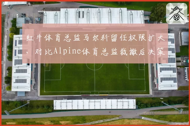 红牛体育总监马尔科留任权限扩大，对比Alpine体育总监裁撤后决策权集中
