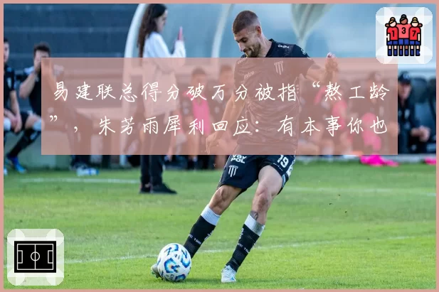 易建联总得分破万分被指“熬工龄”，朱芳雨犀利回应：有本事你也熬一个