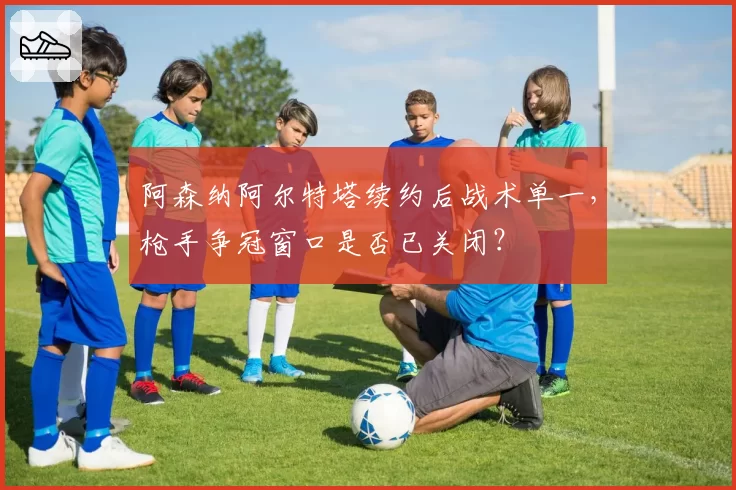 阿森纳阿尔特塔续约后战术单一，枪手争冠窗口是否已关闭？