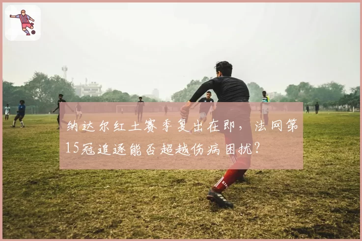 纳达尔红土赛季复出在即，法网第15冠追逐能否超越伤病困扰？