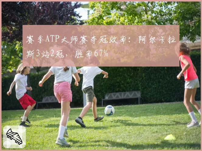 赛季ATP大师赛夺冠效率：阿尔卡拉斯3站2冠，胜率67%