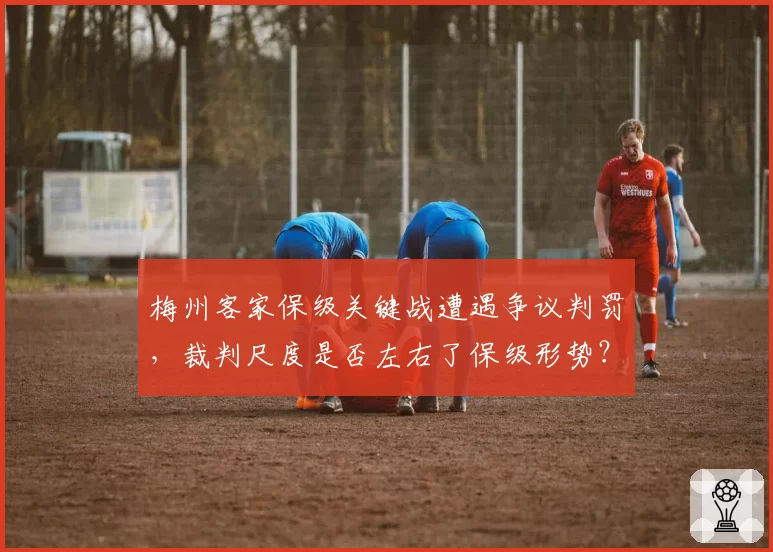 梅州客家保级关键战遭遇争议判罚，裁判尺度是否左右了保级形势？