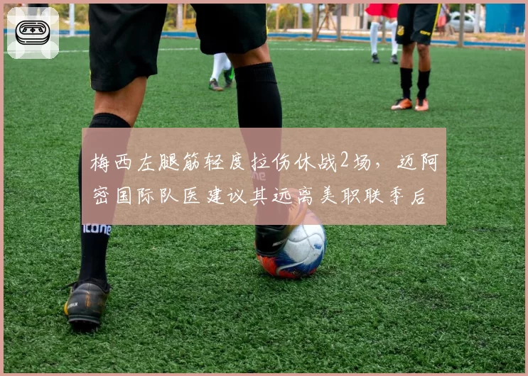 梅西左腿筋轻度拉伤休战2场，迈阿密国际队医建议其远离美职联季后赛附加赛