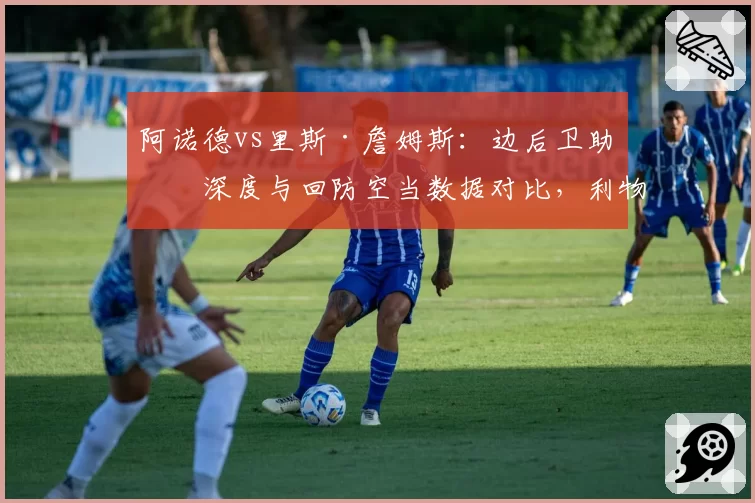 阿诺德vs里斯·詹姆斯：边后卫助攻深度与回防空当数据对比，利物浦切尔西战术风险迥然不同
