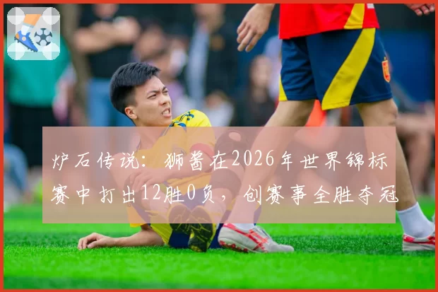 炉石传说：狮酱在2026年世界锦标赛中打出12胜0负，创赛事全胜夺冠纪录