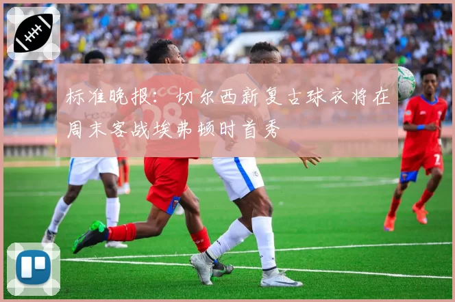标准晚报：切尔西新复古球衣将在周末客战埃弗顿时首秀