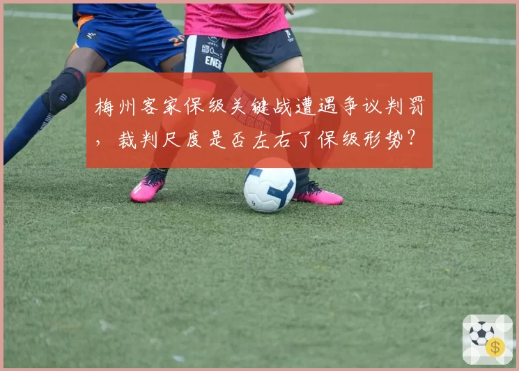 梅州客家保级关键战遭遇争议判罚，裁判尺度是否左右了保级形势？