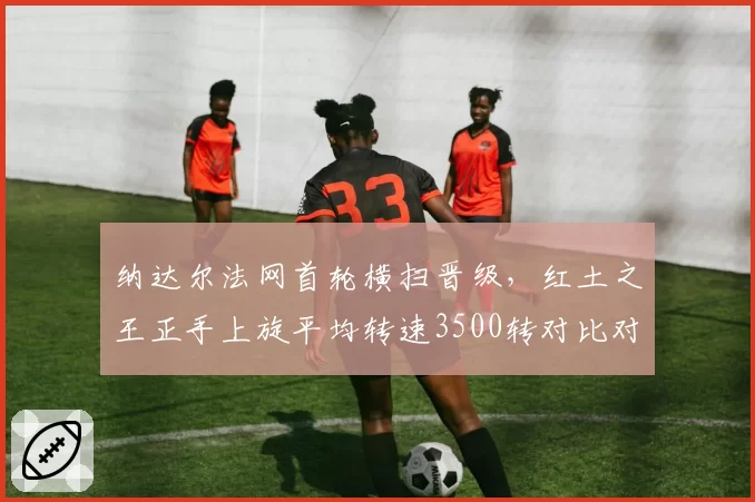 纳达尔法网首轮横扫晋级，红土之王正手上旋平均转速3500转对比对手的2200转