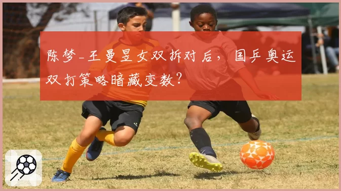 陈梦_王曼昱女双拆对后，国乒奥运双打策略暗藏变数？