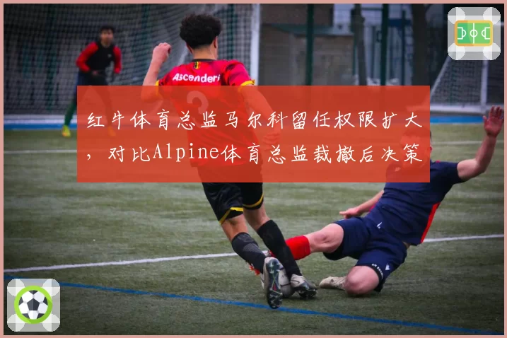 红牛体育总监马尔科留任权限扩大，对比Alpine体育总监裁撤后决策权集中