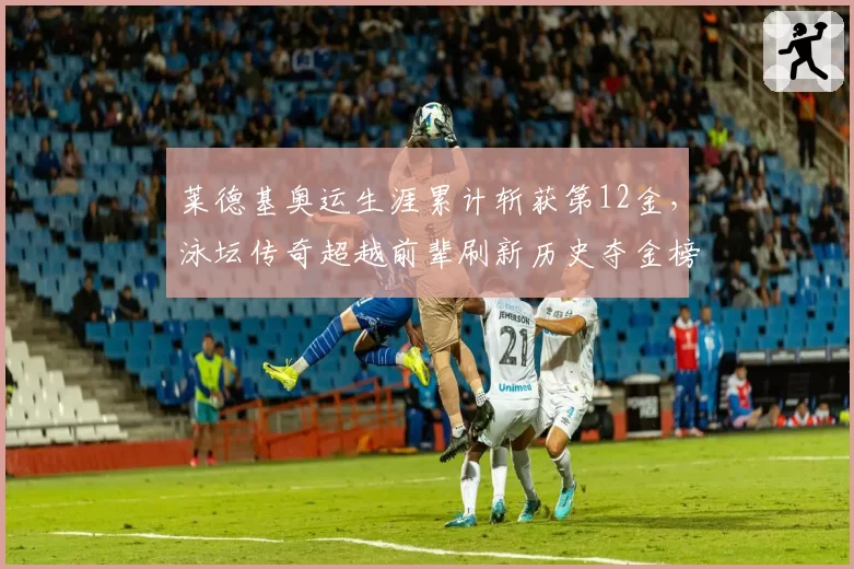 莱德基奥运生涯累计斩获第12金,泳坛传奇超越前辈刷新历史夺金榜
