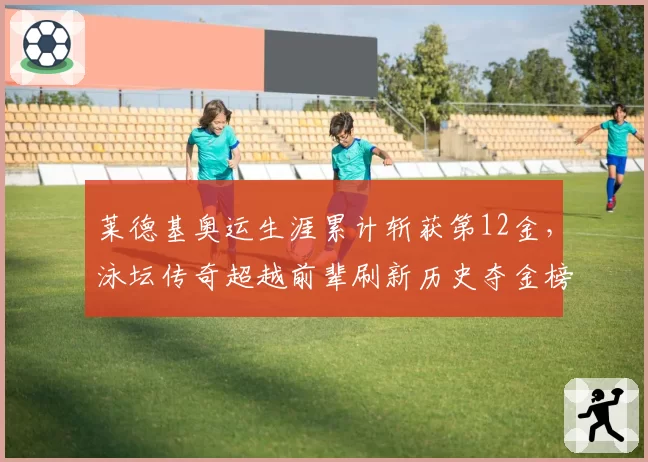 莱德基奥运生涯累计斩获第12金，泳坛传奇超越前辈刷新历史夺金榜