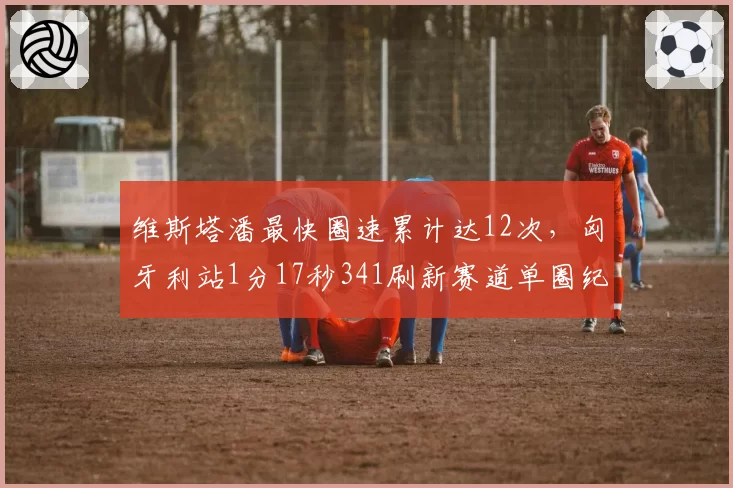 维斯塔潘最快圈速累计达12次，匈牙利站1分17秒341刷新赛道单圈纪录