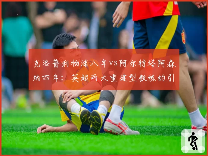 克洛普利物浦八年vs阿尔特塔阿森纳四年：英超两大重建型教练的引援成功率统计