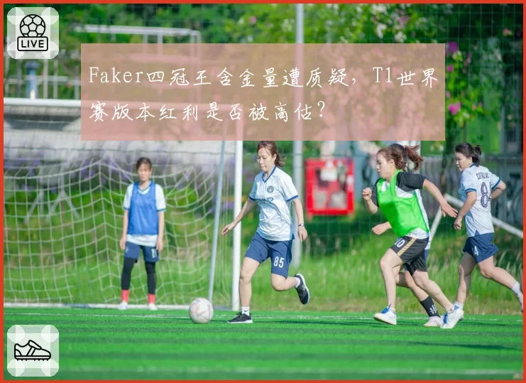 Faker四冠王含金量遭质疑，T1世界赛版本红利是否被高估？