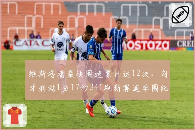 维斯塔潘最快圈速累计达12次，匈牙利站1分17秒341刷新赛道单圈纪录