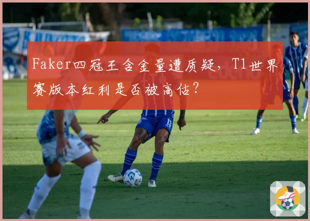 Faker四冠王含金量遭质疑，T1世界赛版本红利是否被高估？