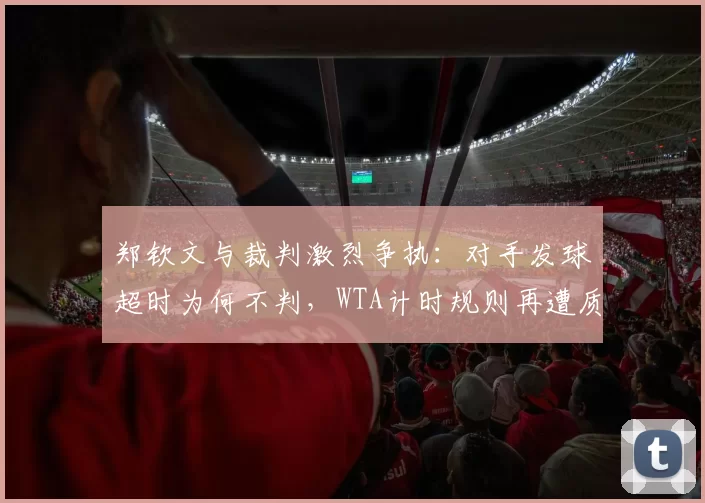 郑钦文与裁判激烈争执：对手发球超时为何不判，WTA计时规则再遭质疑
