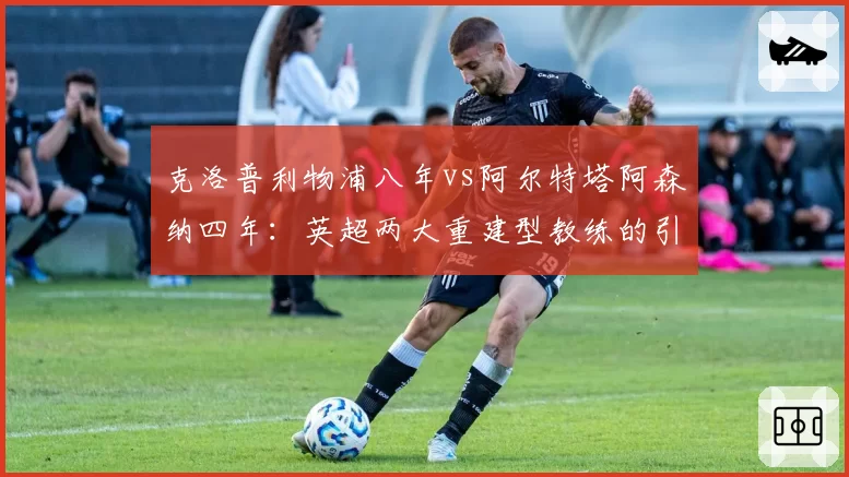 克洛普利物浦八年vs阿尔特塔阿森纳四年：英超两大重建型教练的引援成功率统计