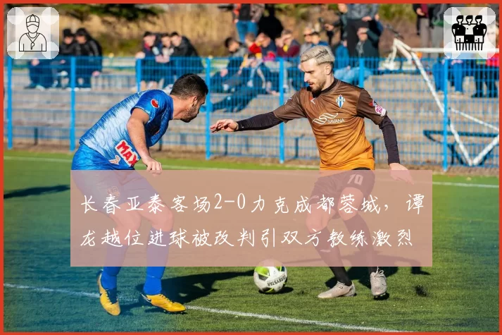 长春亚泰客场2-0力克成都蓉城，谭龙越位进球被改判引双方教练激烈争吵