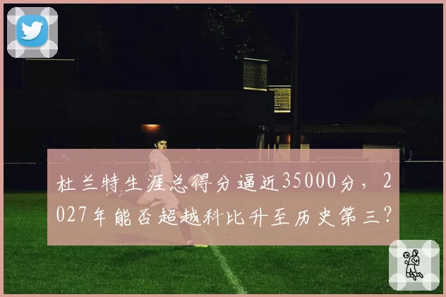 杜兰特生涯总得分逼近35000分，2027年能否超越科比升至历史第三？
