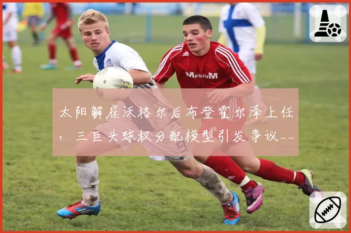 太阳解雇沃格尔后布登霍尔泽上任，三巨头球权分配模型引发争议__br_