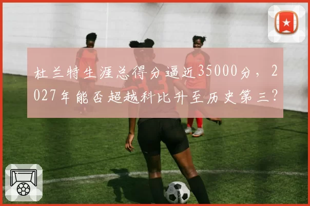 杜兰特生涯总得分逼近35000分，2027年能否超越科比升至历史第三？