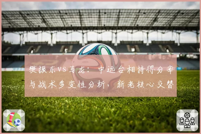 樊振东vs马龙：中远台相持得分率与战术多变性分析，新老核心交替进行时