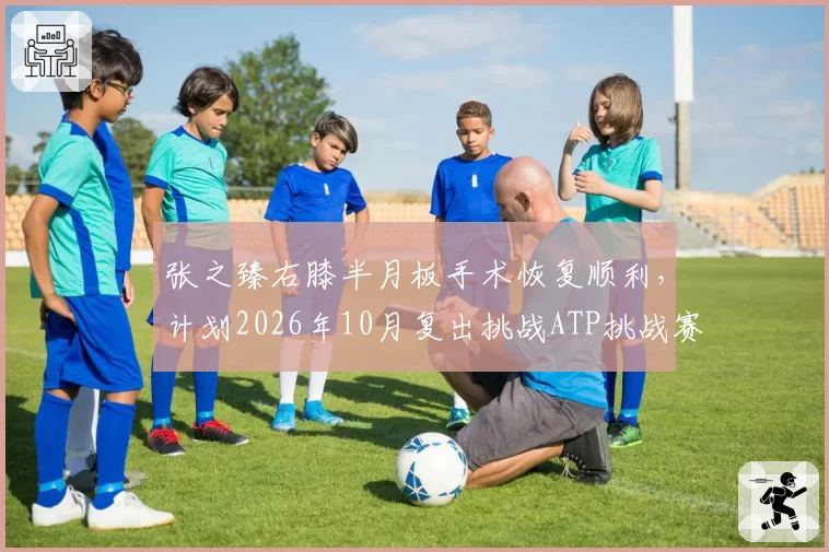 张之臻右膝半月板手术恢复顺利，计划2026年10月复出挑战ATP挑战赛