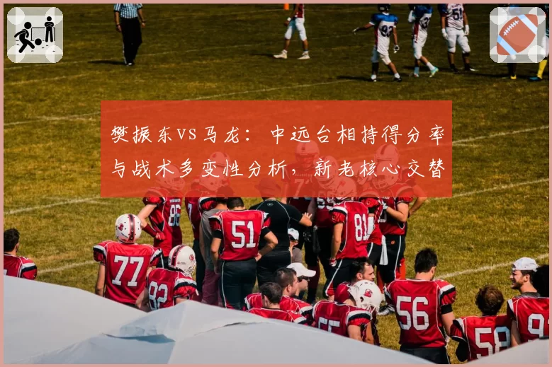 樊振东vs马龙：中远台相持得分率与战术多变性分析，新老核心交替进行时