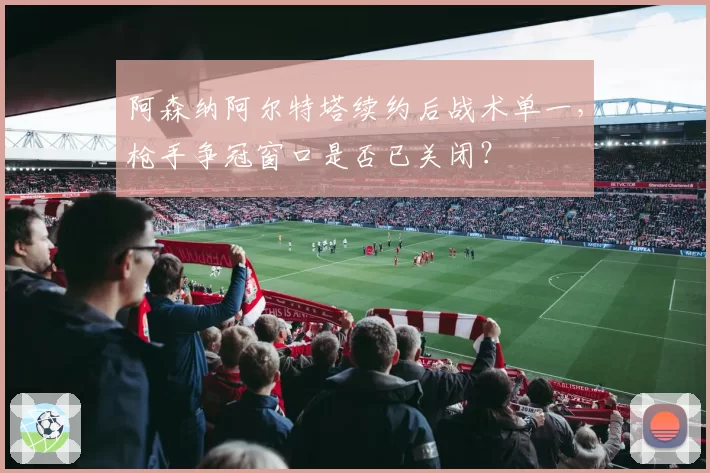 阿森纳阿尔特塔续约后战术单一，枪手争冠窗口是否已关闭？
