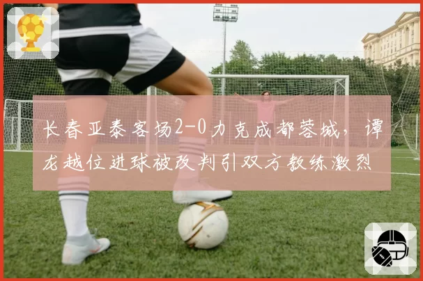 长春亚泰客场2-0力克成都蓉城，谭龙越位进球被改判引双方教练激烈争吵