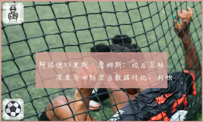 阿诺德vs里斯·詹姆斯：边后卫助攻深度与回防空当数据对比，利物浦切尔西战术风险迥然不同