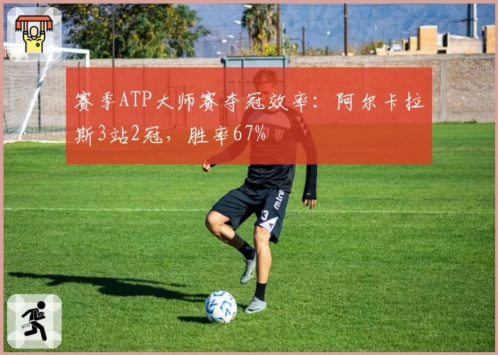赛季ATP大师赛夺冠效率：阿尔卡拉斯3站2冠，胜率67%