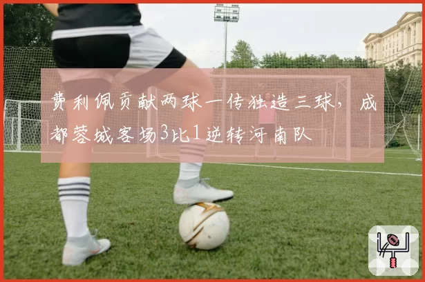 费利佩贡献两球一传独造三球，成都蓉城客场3比1逆转河南队