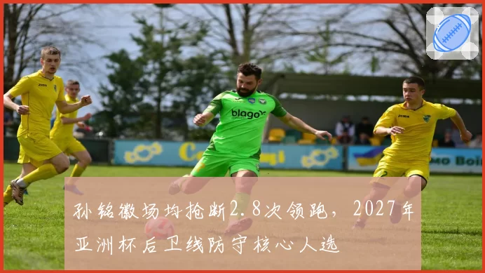 孙铭徽场均抢断2.8次领跑，2027年亚洲杯后卫线防守核心人选