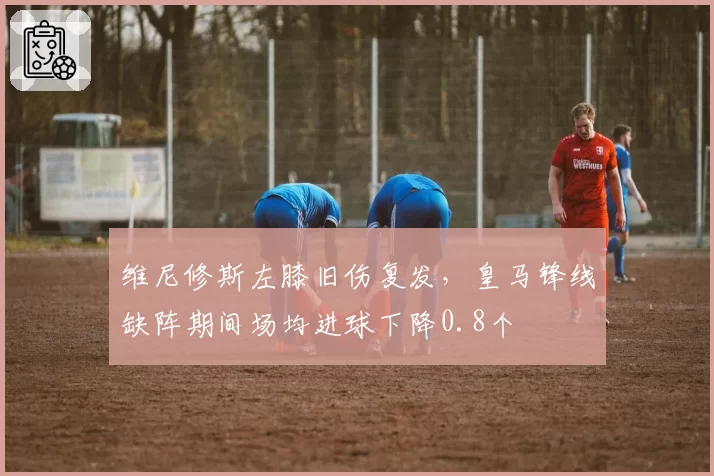 维尼修斯左膝旧伤复发,皇马锋线缺阵期间场均进球下降0.8个