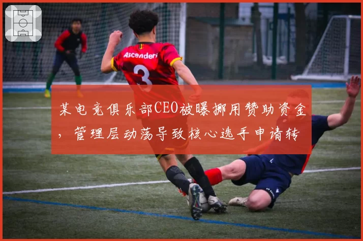 某电竞俱乐部CEO被曝挪用赞助资金，管理层动荡导致核心选手申请转会
