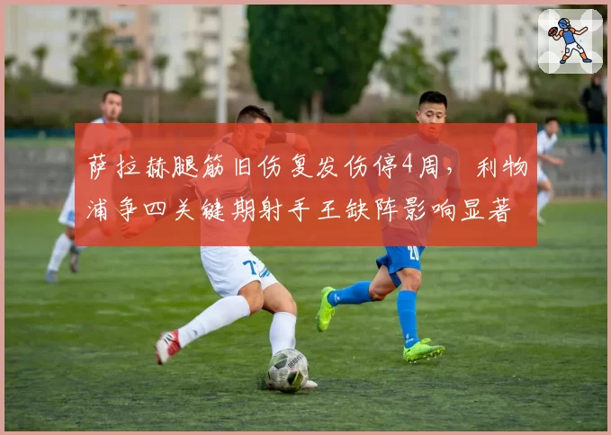 萨拉赫腿筋旧伤复发伤停4周，利物浦争四关键期射手王缺阵影响显著